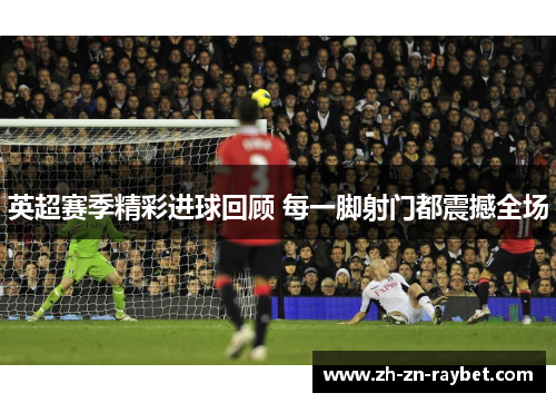 英超赛季精彩进球回顾 每一脚射门都震撼全场 英超赛季精彩进球回顾 每一脚射门都震撼全场