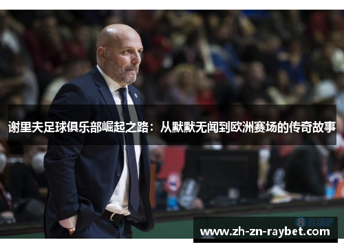 谢里夫足球俱乐部崛起之路:从默默无闻到欧洲赛场的传奇故事 谢里夫足球俱乐部崛起之路:从默默无闻到欧洲赛场的传奇故事