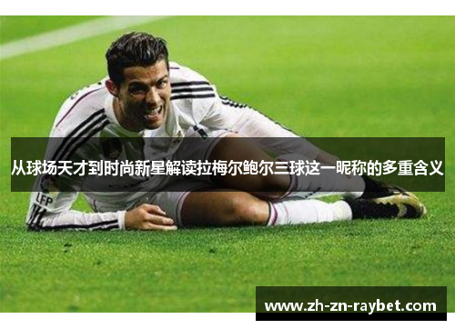 从球场天才到时尚新星解读拉梅尔鲍尔三球这一昵称的多重含义