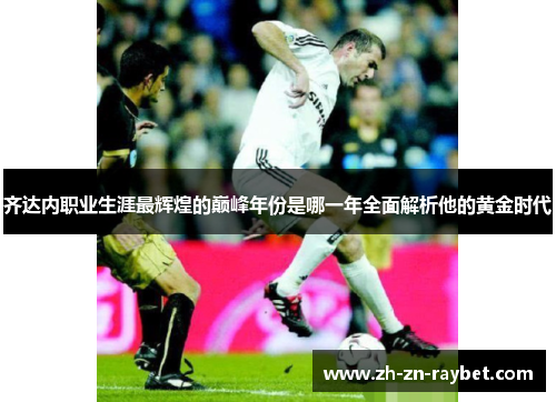 齐达内职业生涯最辉煌的巅峰年份是哪一年全面解析他的黄金时代 齐达内职业生涯最辉煌的巅峰年份是哪一年全面解析他的黄金时代