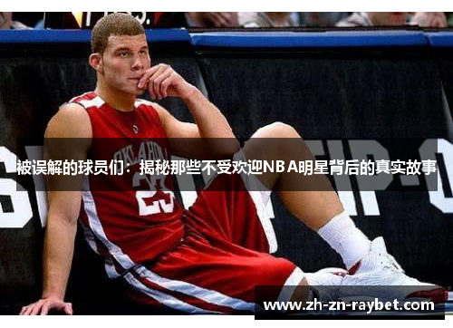 被误解的球员们:揭秘那些不受欢迎NBA明星背后的真实故事 被误解的球员们:揭秘那些不受欢迎NBA明星背后的真实故事