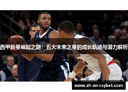 西甲新星崛起之路:五大未来之星的成长轨迹与潜力解析 西甲新星崛起之路:五大未来之星的成长轨迹与潜力解析