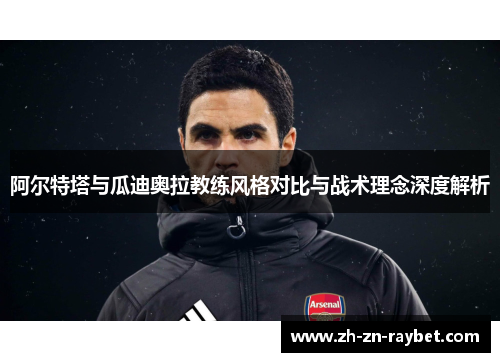 阿尔特塔与瓜迪奥拉教练风格对比与战术理念深度解析