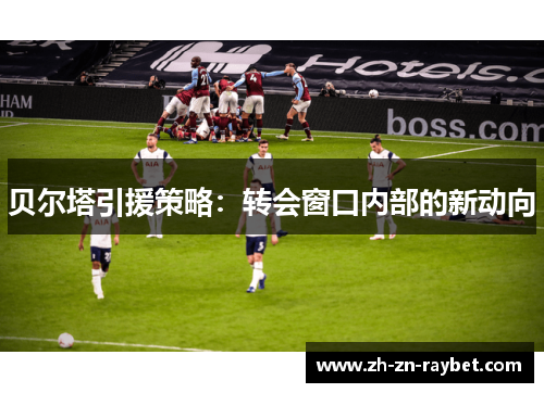 贝尔塔引援策略:转会窗口内部的新动向 贝尔塔引援策略:转会窗口内部的新动向