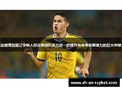 赵健博加盟辽宁铁人标志着球队实力进一步提升与未来发展潜力的巨大突破