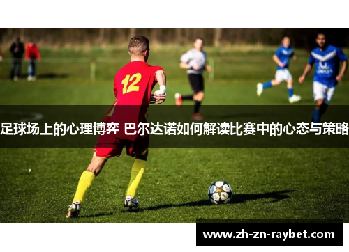 足球场上的心理博弈 巴尔达诺如何解读比赛中的心态与策略