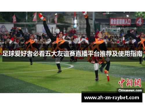 足球爱好者必看五大友谊赛直播平台推荐及使用指南 足球爱好者必看五大友谊赛直播平台推荐及使用指南